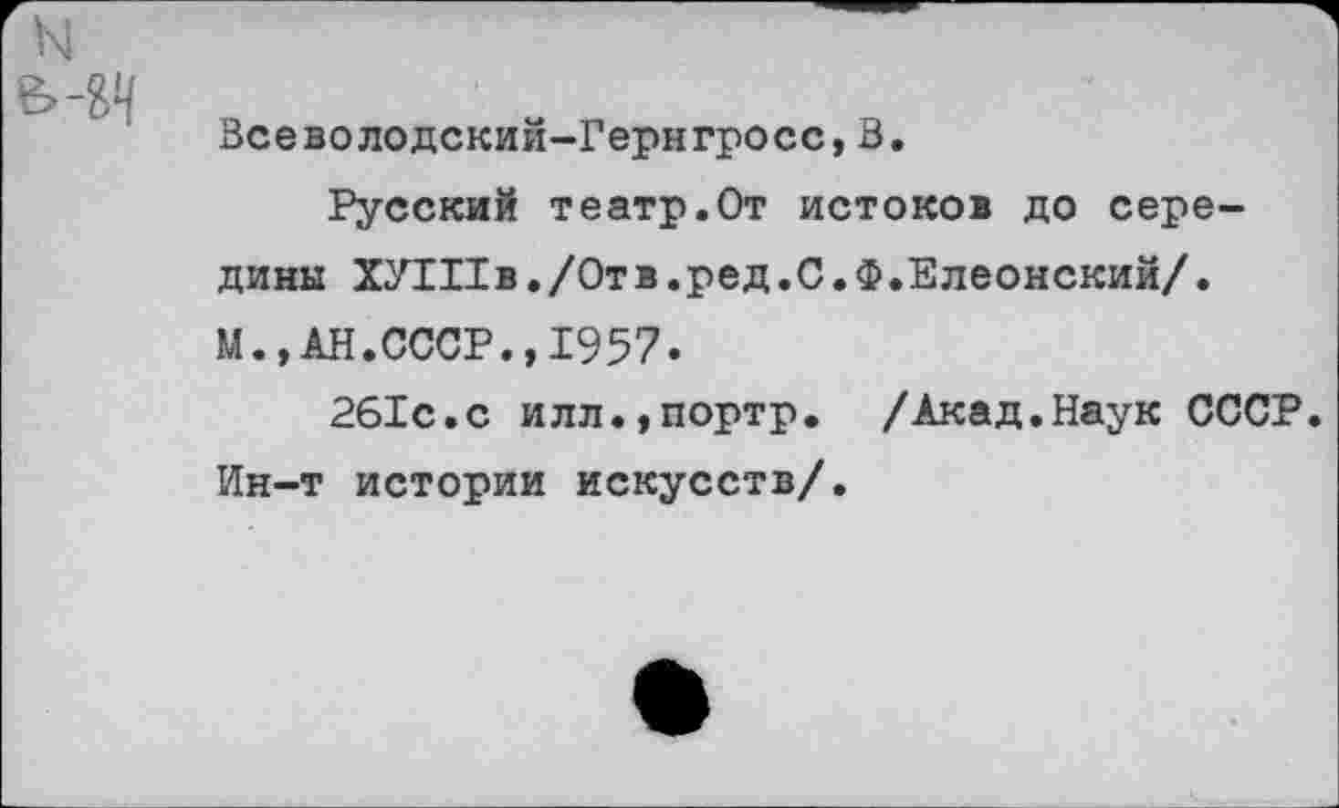 ﻿Всеволодский-Гернгросс,В.
Русский театр.От истоков до середины ХУШв./Отв.ред.С.Ф.Елеонский/. М.,АН.СССР., 1957.
261с.с илл.,портр. /Акад.Наук СССР. Ин-т истории искусств/.